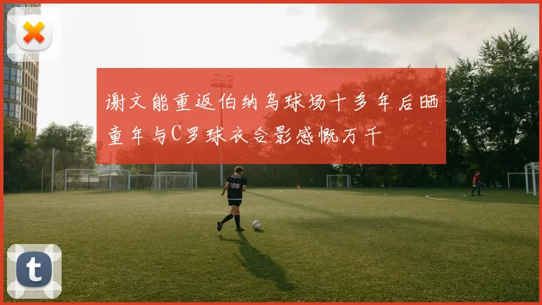 谢文能重返伯纳乌球场十多年后晒童年与C罗球衣合影感慨万千