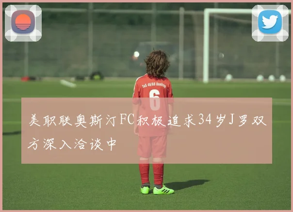 美职联奥斯汀FC积极追求34岁J罗双方深入洽谈中
