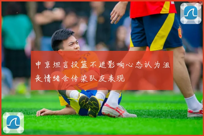 申京坦言投篮不进影响心态认为沮丧情绪会传染队友表现