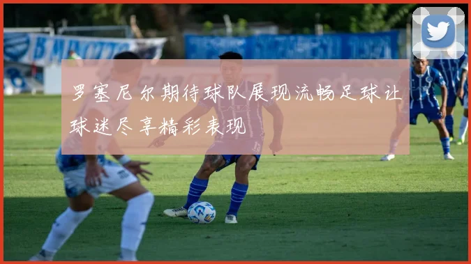 罗塞尼尔期待球队展现流畅足球让球迷尽享精彩表现