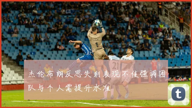 杰伦布朗反思失利表现不佳强调团队与个人需提升水准