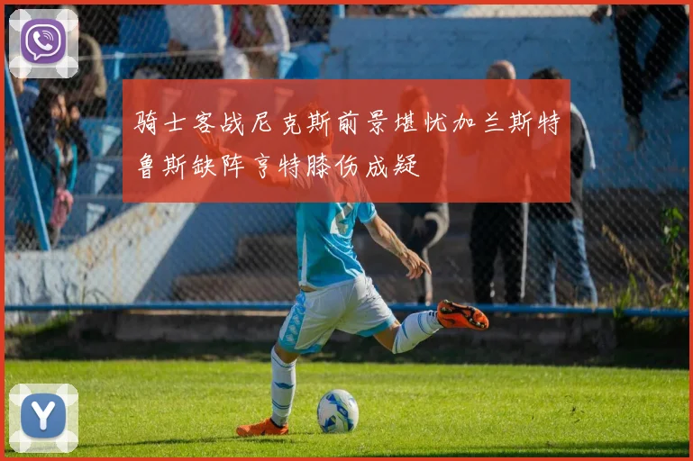 骑士客战尼克斯前景堪忧加兰斯特鲁斯缺阵亨特膝伤成疑