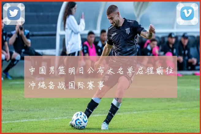 中国男篮明日公布大名单启程前往冲绳备战国际赛事