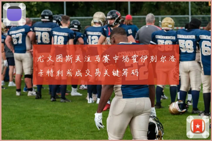 尤文图斯关注马赛中场霍伊别尔洛卡特利或成交易关键筹码