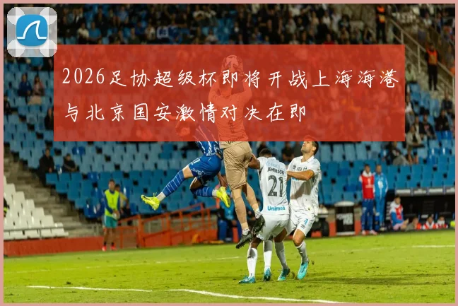 2026足协超级杯即将开战上海海港与北京国安激情对决在即