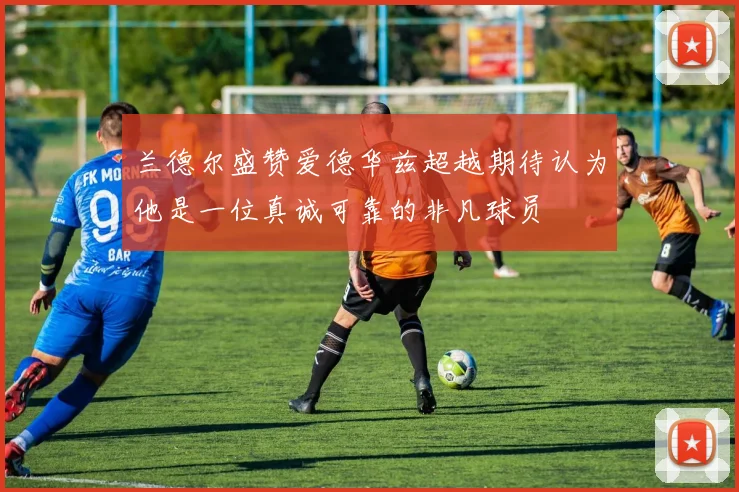 兰德尔盛赞爱德华兹超越期待认为他是一位真诚可靠的非凡球员