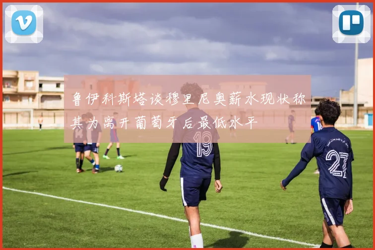 鲁伊科斯塔谈穆里尼奥薪水现状称其为离开葡萄牙后最低水平