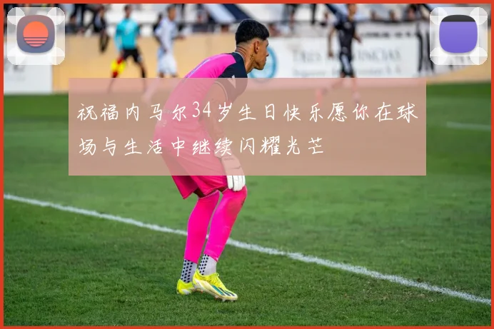 祝福内马尔34岁生日快乐愿你在球场与生活中继续闪耀光芒