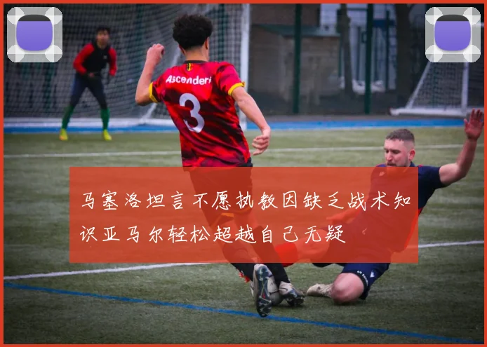 马塞洛坦言不愿执教因缺乏战术知识亚马尔轻松超越自己无疑