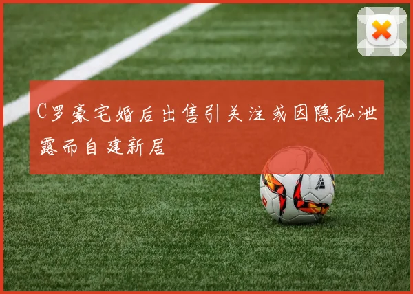 C罗豪宅婚后出售引关注或因隐私泄露而自建新居