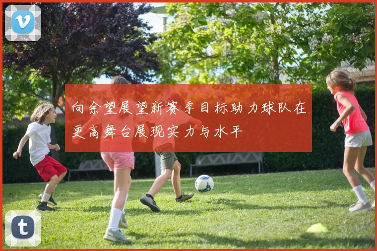 向余望展望新赛季目标助力球队在更高舞台展现实力与水平