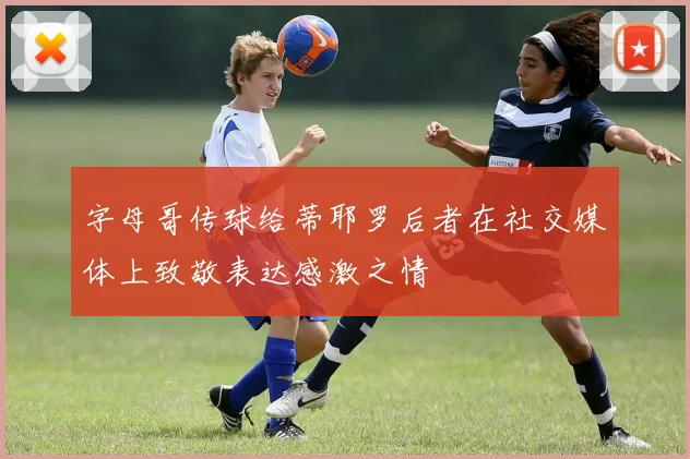 字母哥传球给蒂耶罗后者在社交媒体上致敬表达感激之情