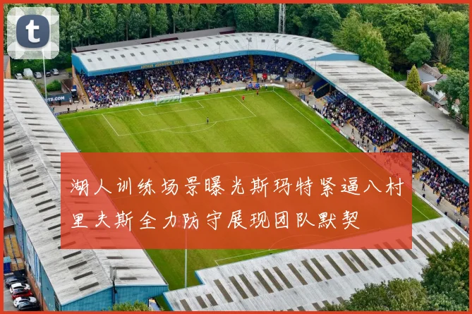 湖人训练场景曝光斯玛特紧逼八村里夫斯全力防守展现团队默契