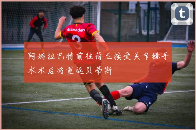 阿姆拉巴特前往荷兰接受关节镜手术术后将重返贝蒂斯