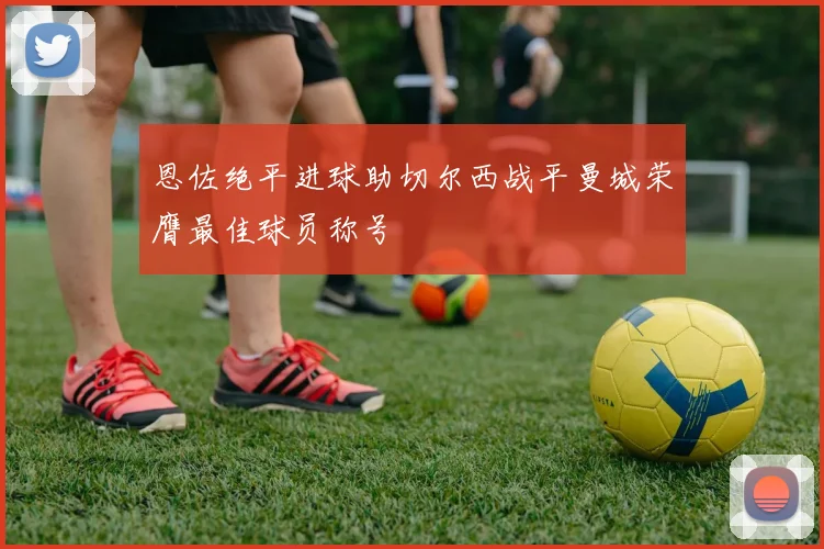恩佐绝平进球助切尔西战平曼城荣膺最佳球员称号