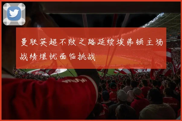 曼联英超不败之路延续埃弗顿主场战绩堪忧面临挑战