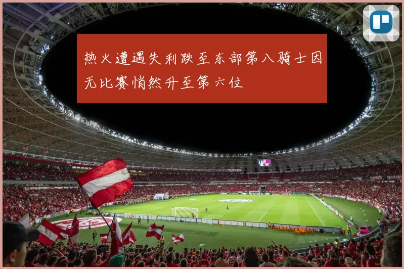 热火遭遇失利跌至东部第八骑士因无比赛悄然升至第六位