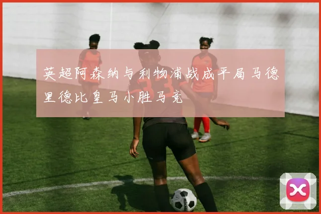 英超阿森纳与利物浦战成平局马德里德比皇马小胜马竞