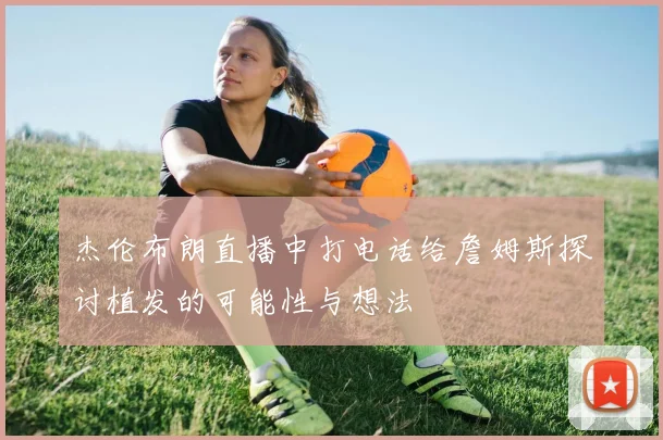 杰伦布朗直播中打电话给詹姆斯探讨植发的可能性与想法
