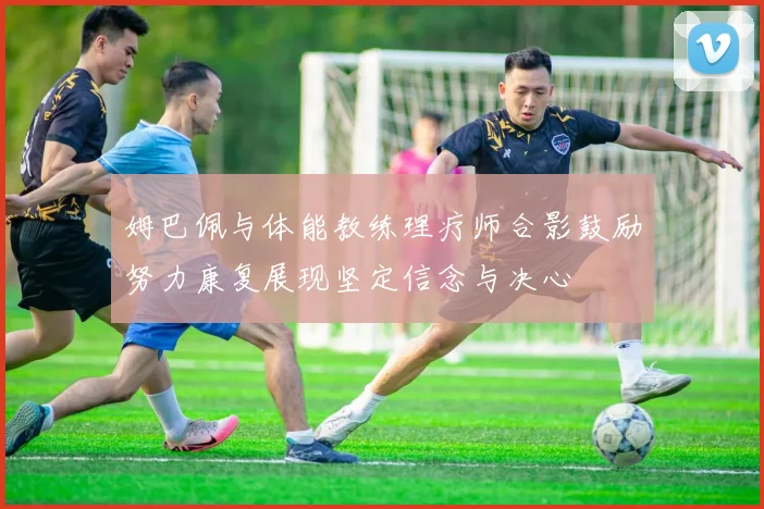 姆巴佩与体能教练理疗师合影鼓励努力康复展现坚定信念与决心