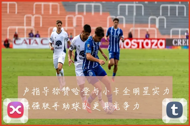 卢指导称赞哈登与小卡全明星实力强强联手助球队更具竞争力