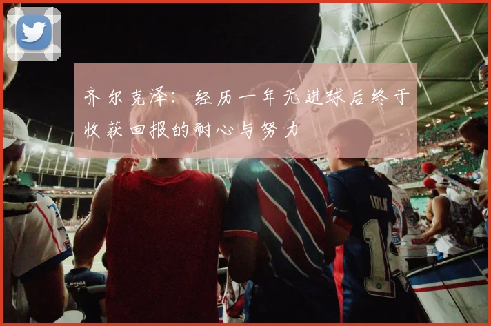 齐尔克泽：经历一年无进球后终于收获回报的耐心与努力