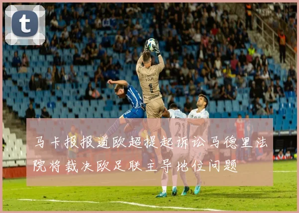 马卡报报道欧超提起诉讼马德里法院将裁决欧足联主导地位问题