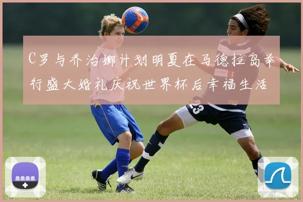 C罗与乔治娜计划明夏在马德拉岛举行盛大婚礼庆祝世界杯后幸福生活