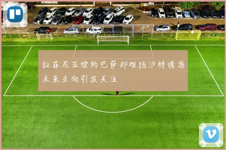 拉菲尼亚续约巴萨却难挡沙特诱惑未来去向引发关注