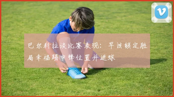 巴尔科拉谈比赛表现：早该锁定胜局幸福踢中锋位置并进球