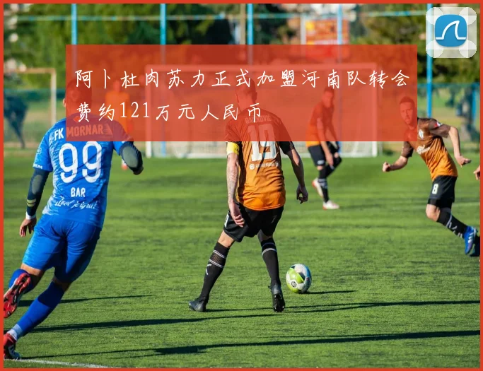 阿卜杜肉苏力正式加盟河南队转会费约121万元人民币