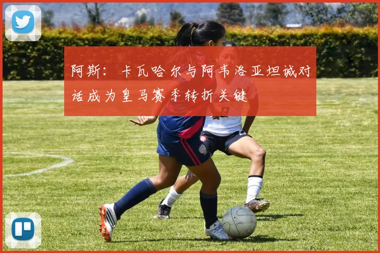 阿斯：卡瓦哈尔与阿韦洛亚坦诚对话成为皇马赛季转折关键