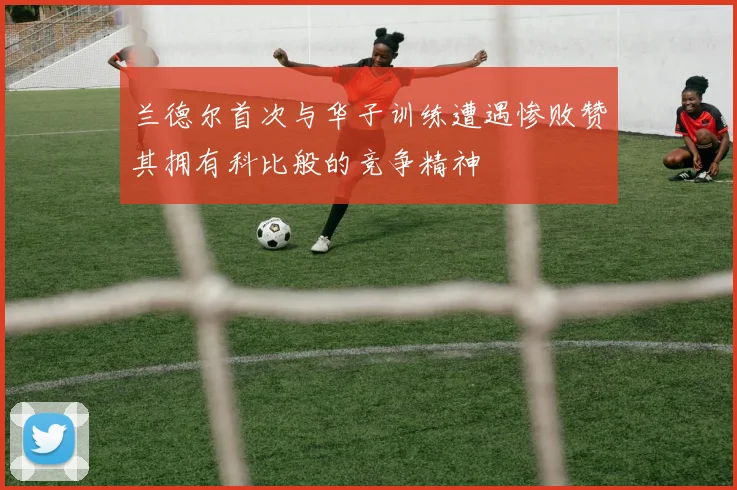 兰德尔首次与华子训练遭遇惨败赞其拥有科比般的竞争精神
