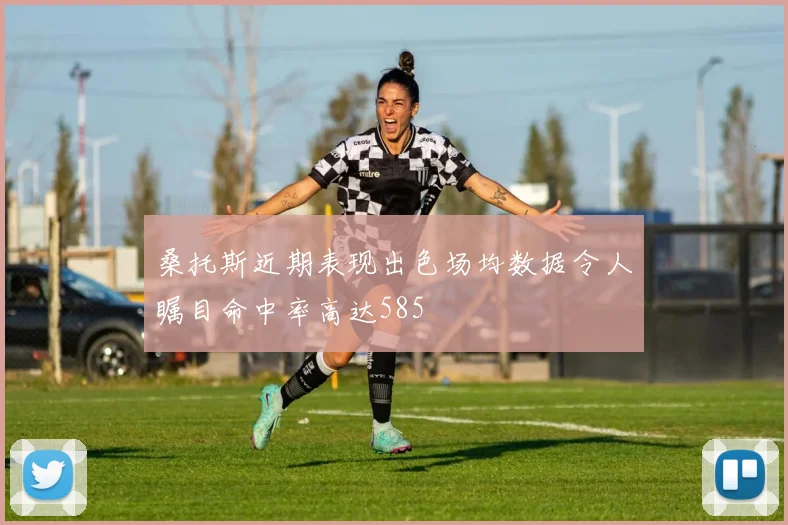 桑托斯近期表现出色场均数据令人瞩目命中率高达585