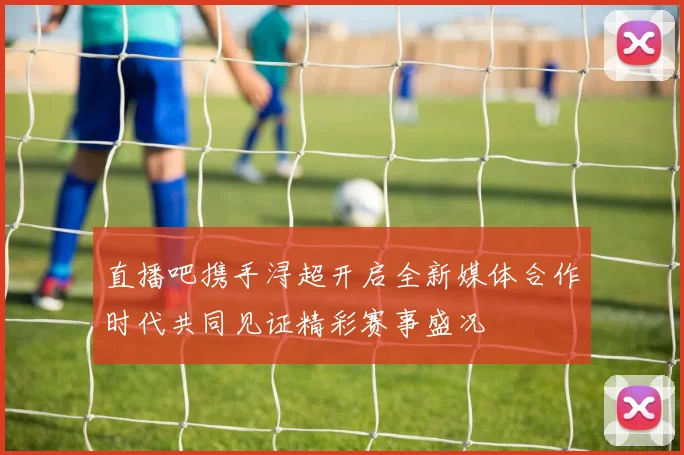 直播吧携手浔超开启全新媒体合作时代共同见证精彩赛事盛况