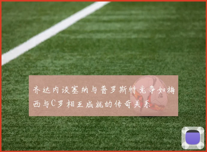 齐达内谈塞纳与普罗斯特竞争如梅西与C罗相互成就的传奇关系