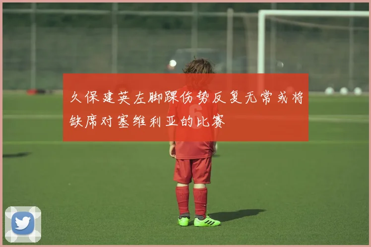 久保建英左脚踝伤势反复无常或将缺席对塞维利亚的比赛