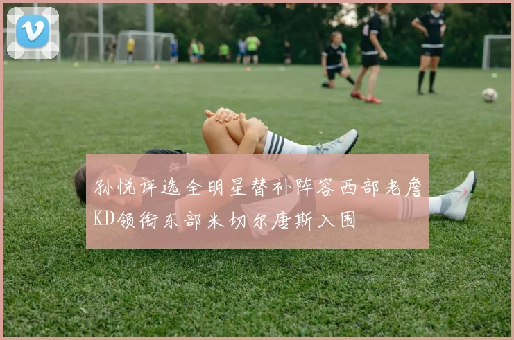 孙悦评选全明星替补阵容西部老詹KD领衔东部米切尔唐斯入围