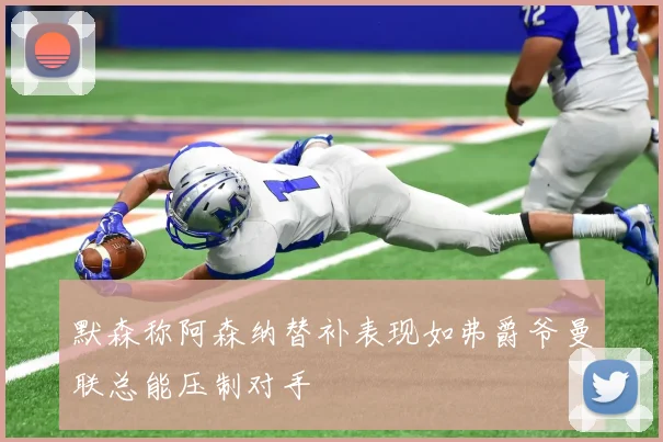 默森称阿森纳替补表现如弗爵爷曼联总能压制对手