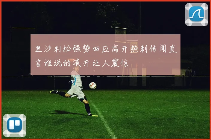 里沙利松强势回应离开热刺传闻直言谁说的滚开让人震惊