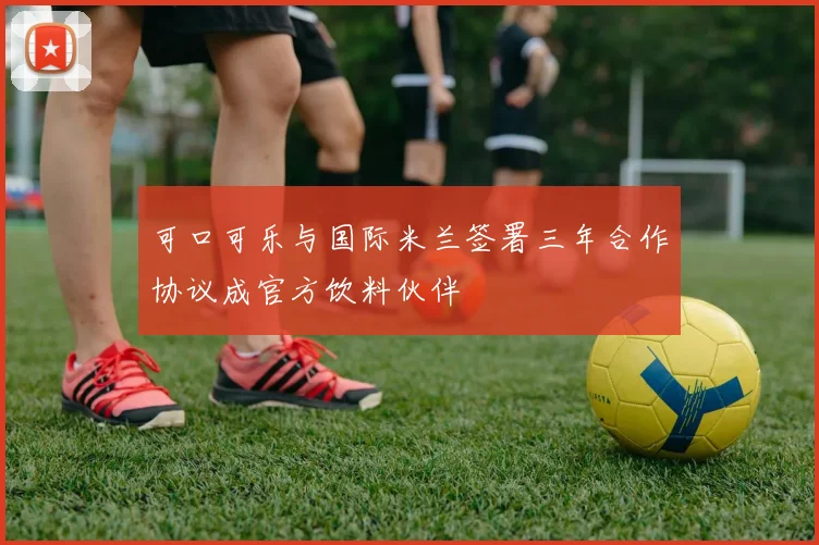 可口可乐与国际米兰签署三年合作协议成官方饮料伙伴